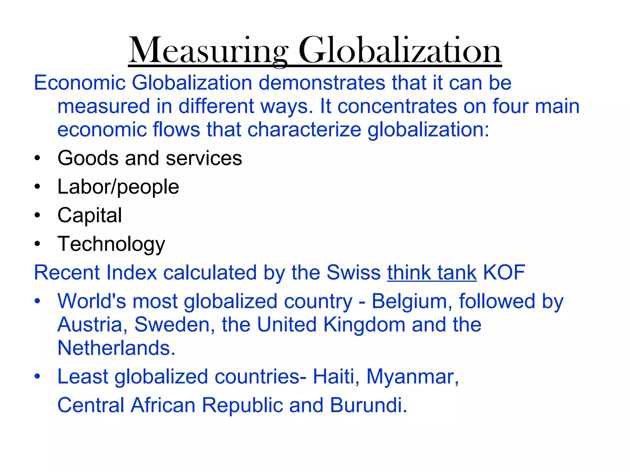 Measuring Globalization Economic Globalization demonstrates that it can be measured in different ways. It concentrates on four main economic flows that characterize globalization: Goods and services Labor/people Capital Technology Recent Index calculated by the Swiss  think tank  KOF  World's most globalized country - Belgium, followed by Austria, Sweden, the United Kingdom and the Netherlands. Least globalized countries- Haiti, Myanmar, Central African Republic and Burundi.  