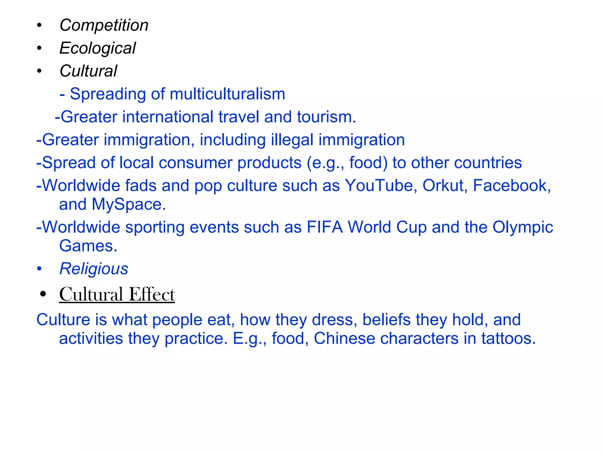 Competition   Ecological    Cultural - Spreading of multiculturalism - Greater international travel and tourism.  - Greater immigration, including illegal immigration - Spread of local consumer products (e.g., food) to other countries   - Worldwide fads and pop culture such as YouTube, Orkut, Facebook, and MySpace.  - Worldwide sporting events such as FIFA World Cup and the Olympic Games.  Religious   Cultural Effect Culture is what people eat, how they dress, beliefs they hold, and activities they practice. E.g., food, Chinese characters in tattoos.  