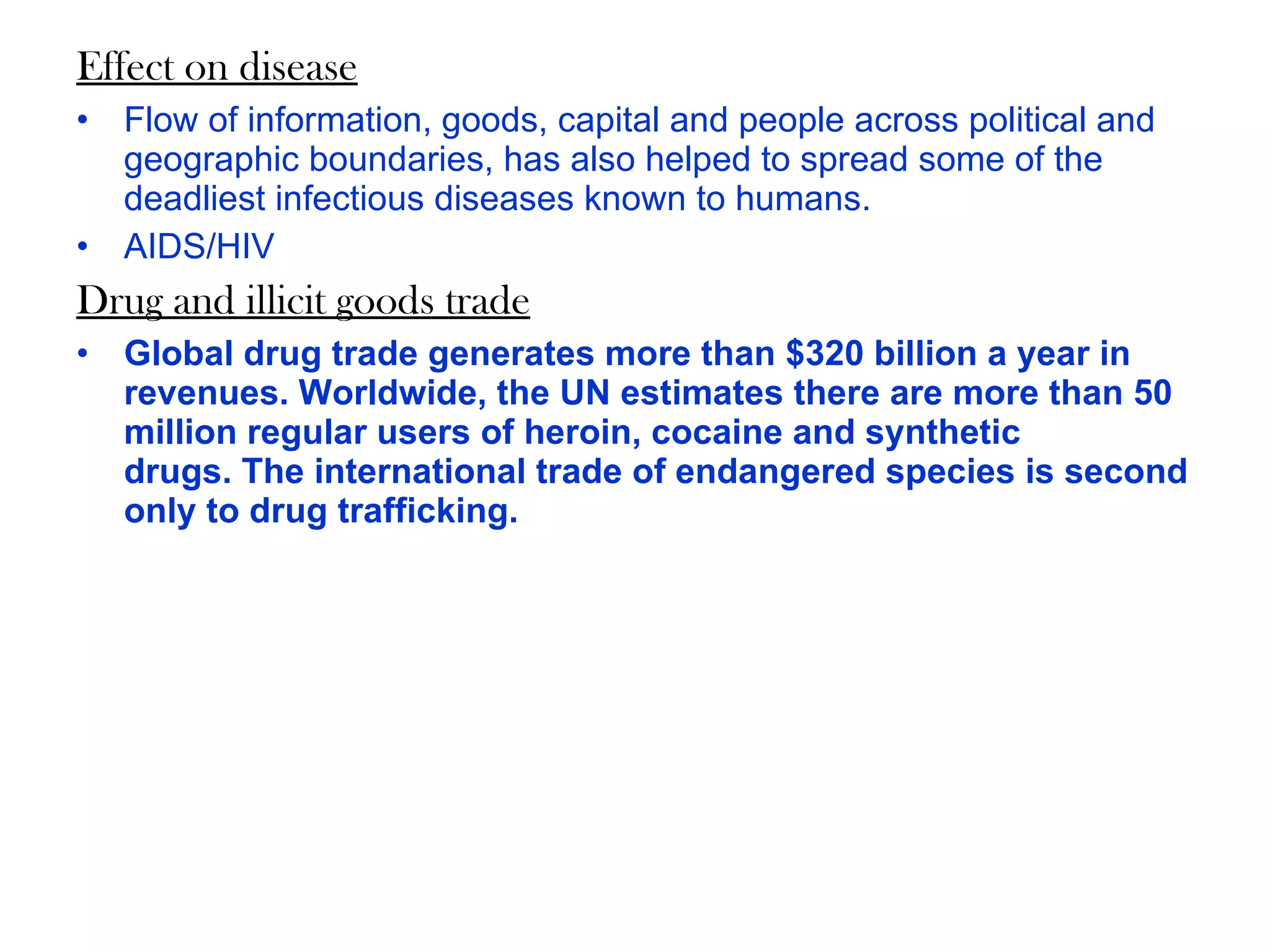 Effect on disease Flow of information, goods, capital and people across political and geographic boundaries, has also helped to spread some of the deadliest infectious diseases known to humans.  AIDS/HIV Drug and illicit goods trade Global drug trade generates more than $320 billion a year in revenues. Worldwide, the UN estimates there are more than 50 million regular users of heroin, cocaine and synthetic drugs. The international trade of endangered species is second only to drug trafficking. 