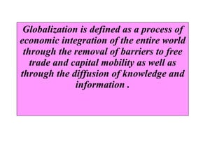 GLOBALIZATION  Globalization is defined as a process of economic integration of the entire world through the removal of barriers to free trade and capital mobility as well as through the diffusion of knowledge and information  . 