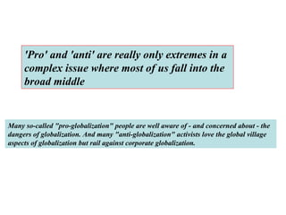 'Pro' and 'anti' are really only extremes in a complex issue where most of us fall into the broad middle   Many so-called "pro-globalization" people are well aware of - and concerned about - the dangers of globalization. And many "anti-globalization" activists love the global village aspects of globalization but rail against corporate globalization.   