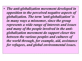 The anti-globalization movement developed in opposition to the perceived negative aspects of globalization. The term 'anti-globalization' is in many ways a misnomer, since the group represents a wide range of interests and issues and many of the people involved in the anti-globalization movement do support closer ties between the various peoples and cultures of the world through, for example, aid, assistance for refugees, and global environmental issues.   