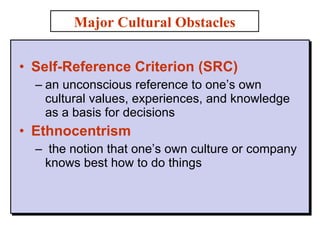 Self-Reference Criterion (SRC) an unconscious reference to one’s own cultural values, experiences, and knowledge as a basis for decisions Ethnocentrism the notion that one’s own culture or company knows best how to do things  Major Cultural Obstacles 