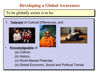 1. Tolerant  of Cultural Differences, and Developing a Global Awareness Knowledgeable  of:  (a) Culture,  (b) History,  (c) World Market Potential, (d) Global Economic, Social and Political Trends To be globally aware is to be: 