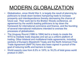 MODERN GLOBALIZATION Globalization, since World War II, is largely the result of planning by politicians to break down borders hampering trade to increase prosperity and interdependence thereby decreasing the chance of future war. Their work led to the Bretton Woods conference, an agreement by the world's leading politicians to lay down the framework for international commerce and finance, and the founding of several international institutions intended to oversee the processes of globalization. The Uruguay Round (1986 to 1994) led to a treaty to create the WTO to mediate trade disputes and set up a uniform platform of trading. Other bilateral and multilateral trade agreements, including sections of Europe's Maastricht Treaty and the North American Free Trade Agreement (NAFTA) have also been signed in pursuit of the goal of reducing tariffs and barriers to trade. World exports rose from 8.5% in 1970, to 16.2% of total gross world product in 2001. 