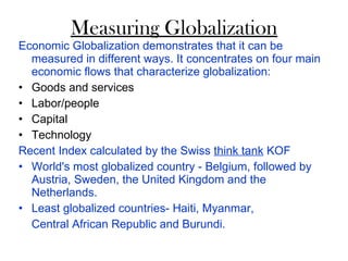 Measuring Globalization Economic Globalization demonstrates that it can be measured in different ways. It concentrates on four main economic flows that characterize globalization: Goods and services Labor/people Capital Technology Recent Index calculated by the Swiss  think tank  KOF  World's most globalized country - Belgium, followed by Austria, Sweden, the United Kingdom and the Netherlands. Least globalized countries- Haiti, Myanmar, Central African Republic and Burundi.  