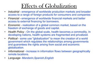 Effects of Globalization Industrial  - emergence of worldwide production markets and broader access to a range of foreign products for consumers and companies Financial  -  emergence of worldwide financial markets and better access to external financing for borrowers. Economic  - realization of a global common market, based on the freedom of exchange of goods and capital.  Health Policy  - On the global scale, health becomes a commodity. In developing nations, health systems are fragmented and privatized.  Political   - some use "globalization" to mean the creation of a world government which regulates the relationships among governments and guarantees the rights arising from social and economic globalization.  Informational   - increase in information flows between geographically remote locations. Language - Mandarin,Spanish,English     