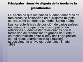 Principales  áreas de disputa de la teoría de la globalización   El  hecho de que los países pueden tener más de tres áreas de colocación en el sistema mundial: centro, semi-periferie y periferie (Schott 1986) Las  características de posición de varios países en cuanto a compartir un mismo patrón de relaciones pueden estar relacionadas con la formación de "camarillas" o grupos de fuerte o estrecha relación entre ellos y débil agrupación con el resto, ocurriendo esta situación especialmente a niveles regionales (Snyder 1989) 