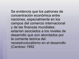 Se evidencia que los patrones de concentración económica entre naciones, especialmente en los campos del comercio internacional y de las finanzas mundiales; estarían asociados a los niveles de desarrollo que son abordados por la corriente teórica del neoestructuralismo en el desarrollo (Cardoso 1992 