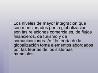 Los niveles de mayor integración que son mencionados por la globalización son las relaciones comerciales, de flujos financieros, de turismo y de comunicaciones. Así la teoría de la globalización toma elementos abordados por las teorías de los sistemas mundiales. 