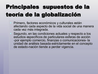 Principales  supuestos de la teoría de la globalización Primero, factores económicos y culturales están afectando cada aspecto de la vida social de una manera cada vez más integrada.  Segundo, en las condiciones actuales y respecto a los estudios específicos de particulares esferas de acción -por ejemplo comercio, finanzas o comunicaciones- la unidad de análisis basada estrictamente en el concepto de estado-nación tiende a perder vigencia.  