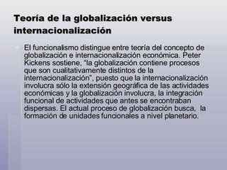 Teoría de la globalización versus internacionalización El funcionalismo distingue entre teoría del concepto de globalización e internacionalización económica. Peter Kickens sostiene, “la globalización contiene procesos que son cualitativamente distintos de la internacionalización”, puesto que la internacionalización involucra sólo la extensión geográfica de las actividades económicas y la globalización involucra, la integración funcional de actividades que antes se encontraban dispersas. El actual proceso de globalización busca,  la formación de unidades funcionales a nivel planetario. 