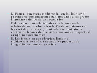 D.-Formas dinámicas mediante las cuales los nuevos patrones de comunicación están afectando a los grupos minoritarios dentro de las sociedades E.-Los conceptos relacionados con la autonomía relativa de los estados y la relación de los mismos con las sociedades civiles, y dentro de ese contexto, la eficacia de la toma de decisiones nacionales respecto al campo macroeconómico E.-Las formas en que el regionalismo y el multilateralismo están afectando los procesos de integración económica y social.-  