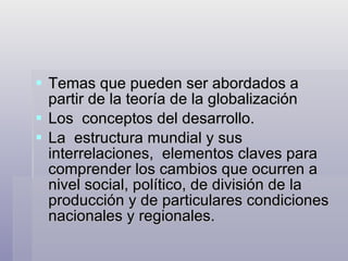 Temas que pueden ser abordados a partir de la teoría de la globalización  Los  conceptos del desarrollo. La  estructura mundial y sus interrelaciones,  elementos claves para comprender los cambios que ocurren a nivel social, político, de división de la producción y de particulares condiciones nacionales y regionales. 