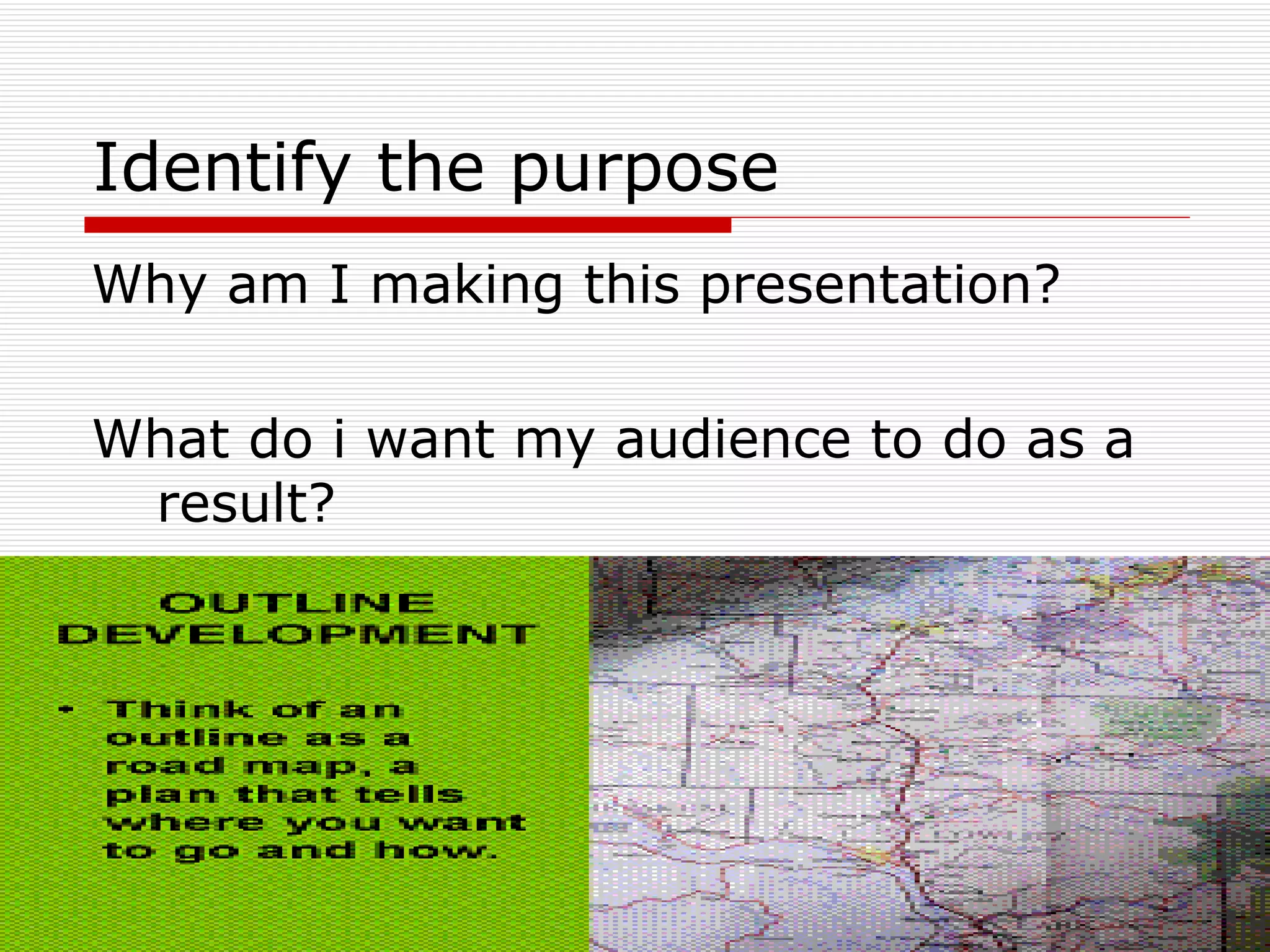 Identify the purpose Why am I making this presentation? What do i want my audience to do as a result? 