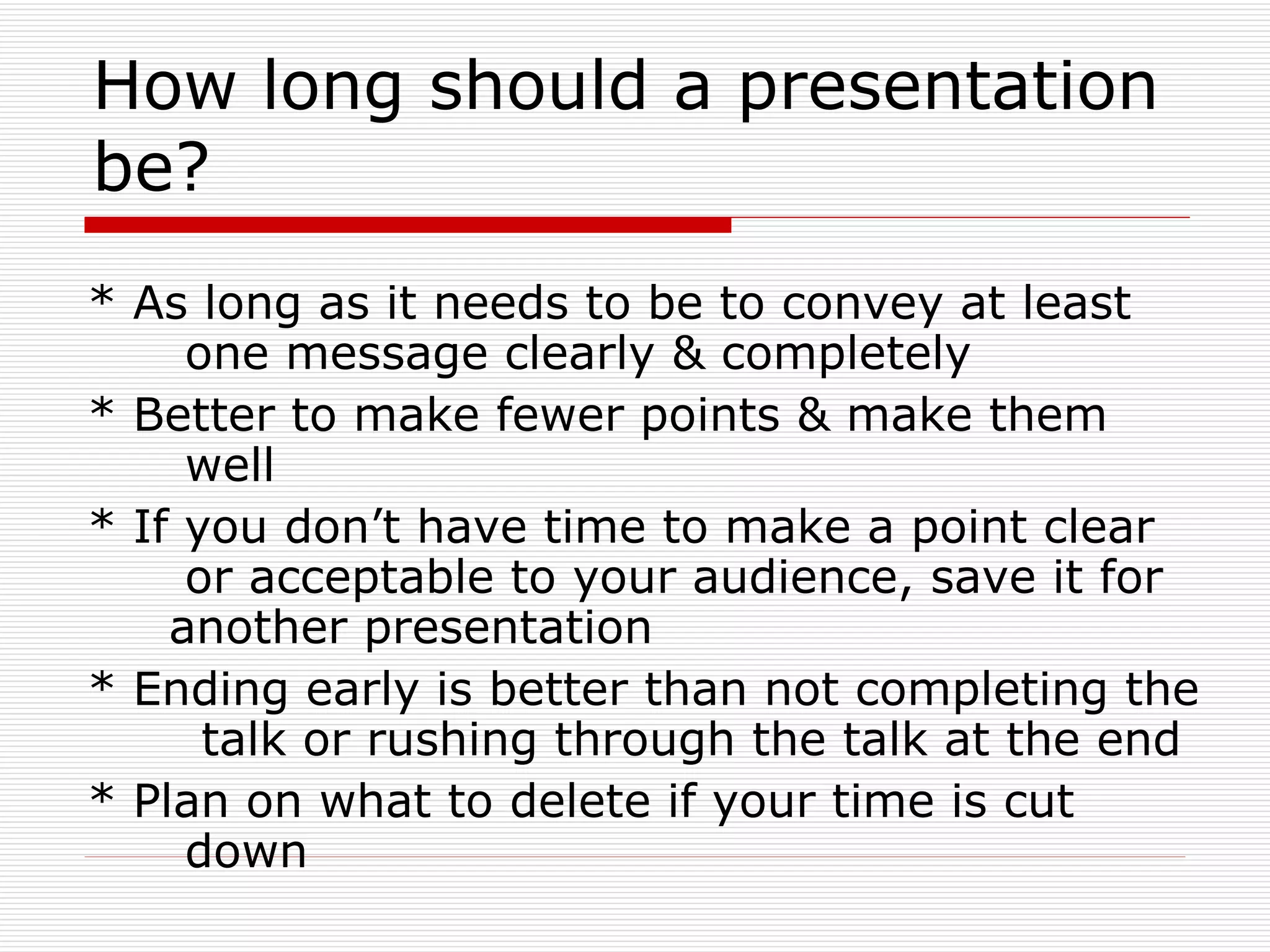 How long should a presentation be? * As long as it needs to be to convey at least  one message clearly & completely * Better to make fewer points & make them  well * If you don’t have time to make a point clear  or acceptable to your audience, save it for  another presentation  * Ending early is better than not completing the  talk or rushing through the talk at the end * Plan on what to delete if your time is cut  down 