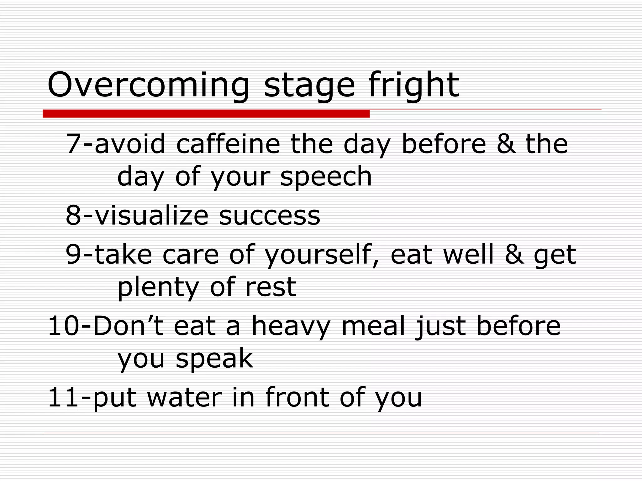 Overcoming stage fright 7-avoid caffeine the day before & the  day of your speech 8-visualize success 9-take care of yourself, eat well & get  plenty of rest 10-Don’t eat a heavy meal just before  you speak 11-put water in front of you 