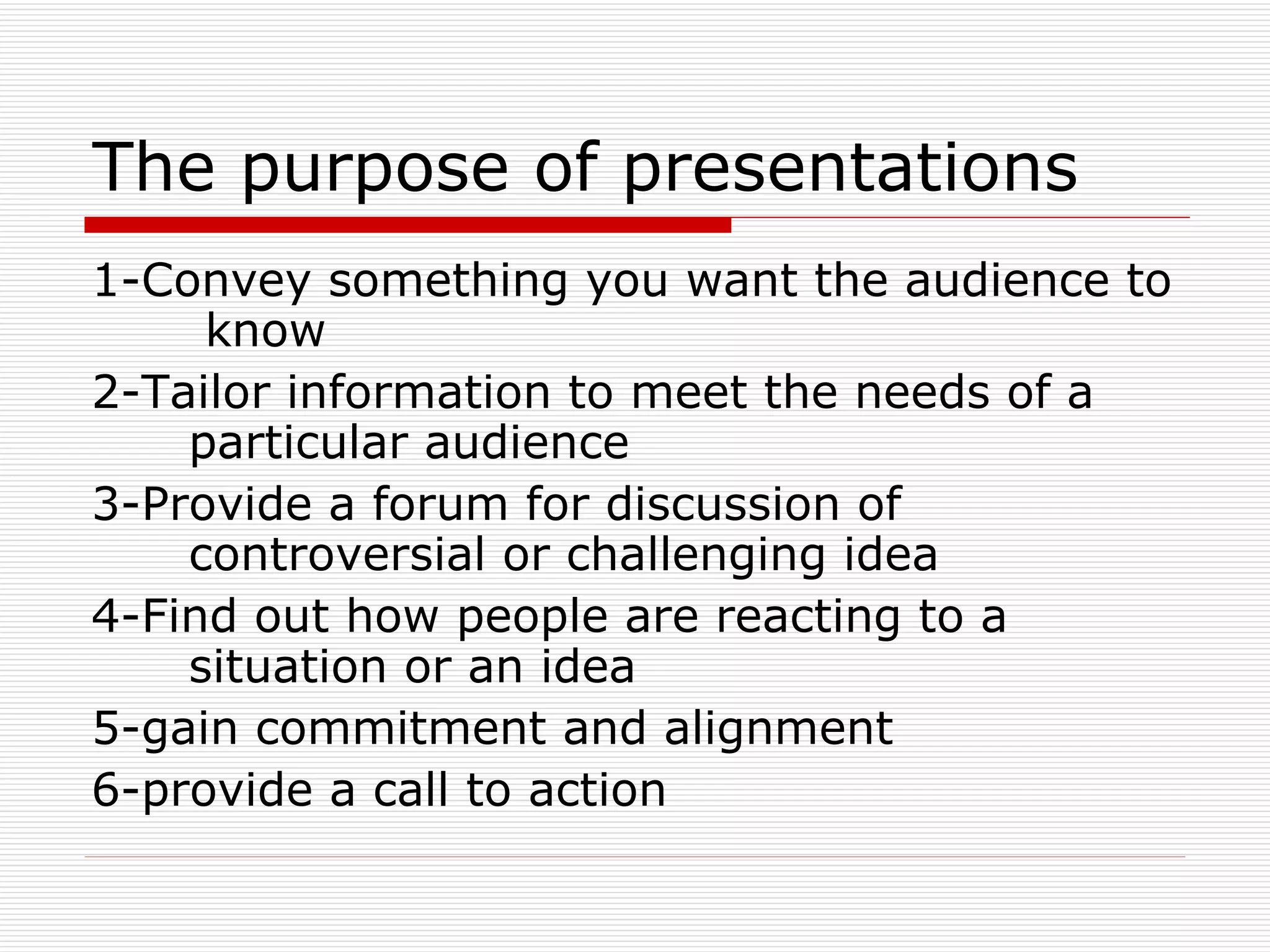 The purpose of presentations 1-Convey something you want the audience to  know 2-Tailor information to meet the needs of a  particular audience 3-Provide a forum for discussion of  controversial or challenging idea 4-Find out how people are reacting to a  situation or an idea 5-gain commitment and alignment 6-provide a call to action 