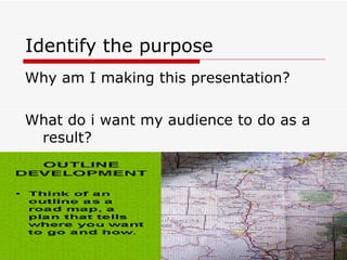 Identify the purpose Why am I making this presentation? What do i want my audience to do as a result? 