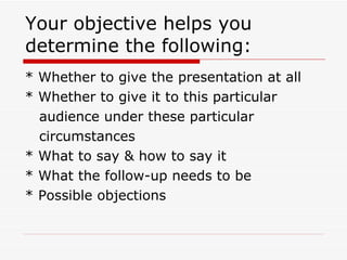 Your objective helps you determine the following: * Whether to give the presentation at all * Whether to give it to this particular  audience under these particular circumstances * What to say & how to say it * What the follow-up needs to be * Possible objections 