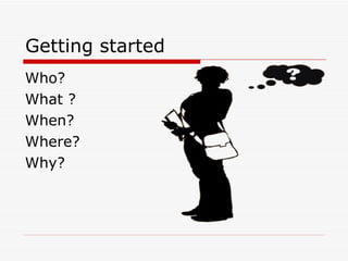 Getting started Who? What ? When? Where? Why? 