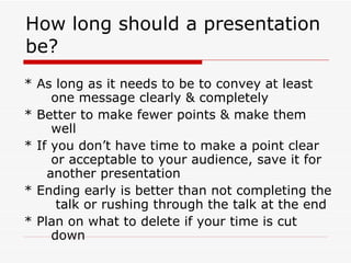 How long should a presentation be? * As long as it needs to be to convey at least  one message clearly & completely * Better to make fewer points & make them  well * If you don’t have time to make a point clear  or acceptable to your audience, save it for  another presentation  * Ending early is better than not completing the  talk or rushing through the talk at the end * Plan on what to delete if your time is cut  down 