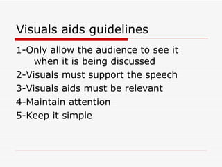Visuals aids guidelines 1-Only allow the audience to see it  when it is being discussed 2-Visuals must support the speech 3-Visuals aids must be relevant 4-Maintain attention 5-Keep it simple 