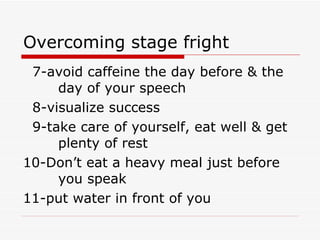 Overcoming stage fright 7-avoid caffeine the day before & the  day of your speech 8-visualize success 9-take care of yourself, eat well & get  plenty of rest 10-Don’t eat a heavy meal just before  you speak 11-put water in front of you 
