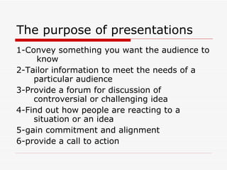 The purpose of presentations 1-Convey something you want the audience to  know 2-Tailor information to meet the needs of a  particular audience 3-Provide a forum for discussion of  controversial or challenging idea 4-Find out how people are reacting to a  situation or an idea 5-gain commitment and alignment 6-provide a call to action 