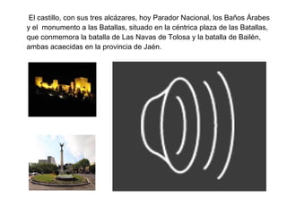 El castillo, con sus tres alcázares, hoy Parador Nacional, los Baños Árabes
y el monumento a las Batallas, situado en la céntrica plaza de las Batallas,
que conmemora la batalla de Las Navas de Tolosa y la batalla de Bailén,
ambas acaecidas en la provincia de Jaén.
 