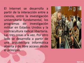 El Internet se desarrolla a
partir de la interacción entre a
ciencia, entre la investigación
universitaria fundamental, los
programas de investigación
militar en Estados Unidos y la
contracultura radical libertaria.
Las tres cosas a la vez. Por otro
lado se desarrolla a partir de
una arquitectura informática
abierta y de libre acceso desde
el principio.
 