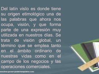 Del latín visĭo es donde tiene
su origen etimológico una de
las palabras que ahora nos
ocupa, visión, y que forma
parte de una expresión muy
utilizada en nuestros días. Se
trata de visión global, un
término que se emplea tanto
en el ámbito ordinario de
nuestras vidas como en el
campo de los negocios y las
operaciones comerciales.
 