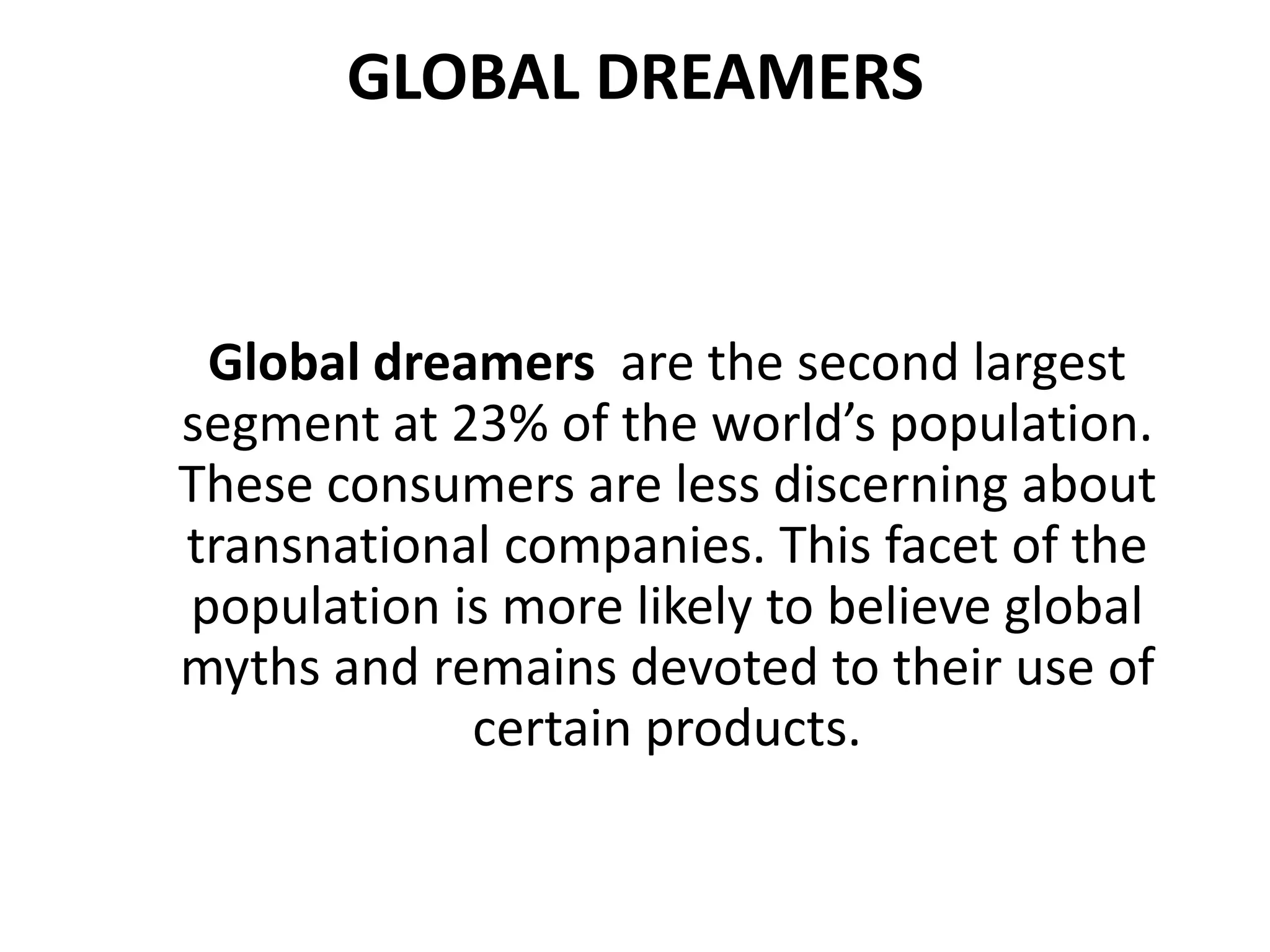 GLOBAL DREAMERS

Global dreamers are the second largest
segment at 23% of the world’s population.
These consumers are less discerning about
transnational companies. This facet of the
population is more likely to believe global
myths and remains devoted to their use of
certain products.

 