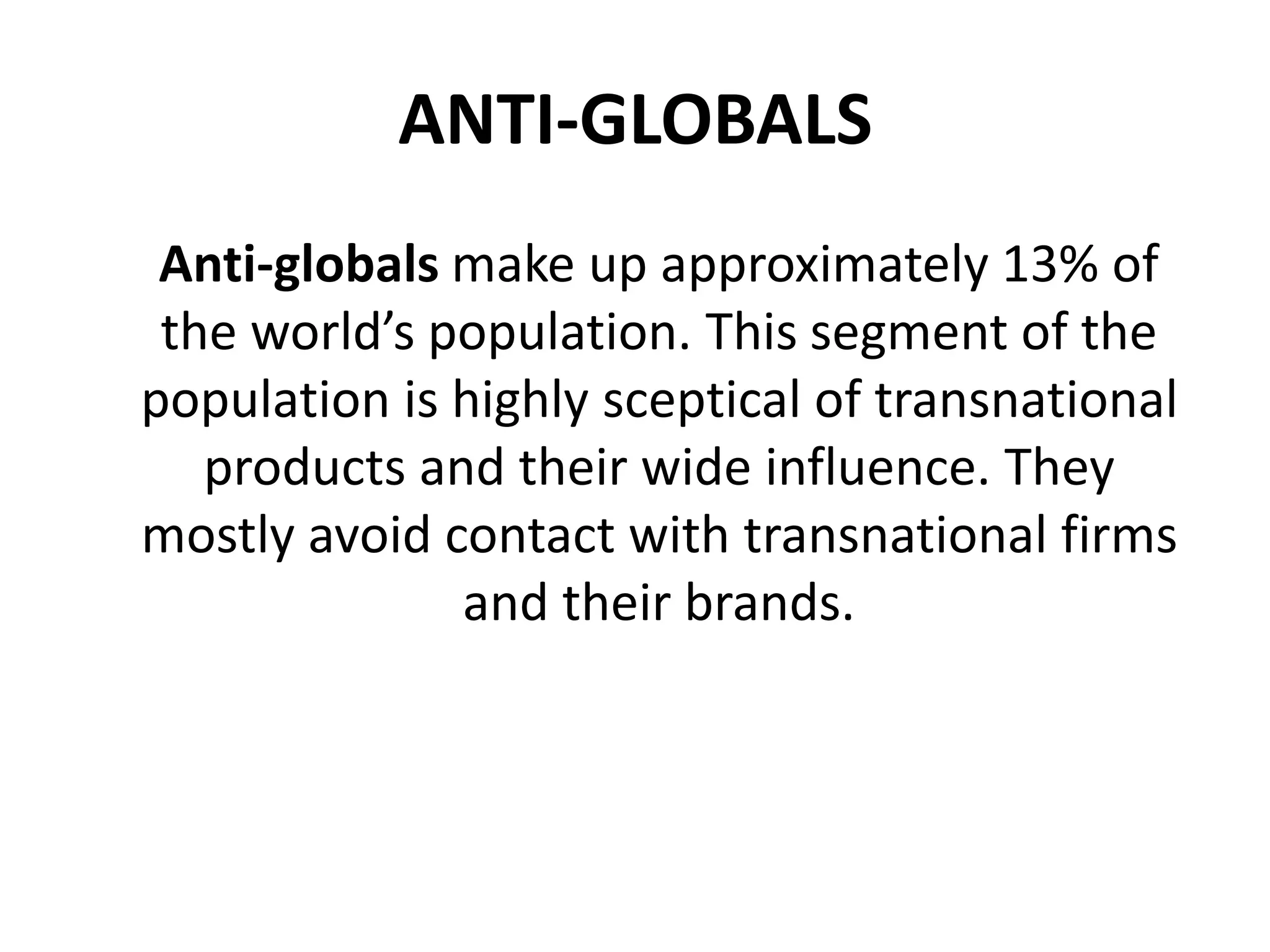 ANTI-GLOBALS
Anti-globals make up approximately 13% of
the world’s population. This segment of the
population is highly sceptical of transnational
products and their wide influence. They
mostly avoid contact with transnational firms
and their brands.

 