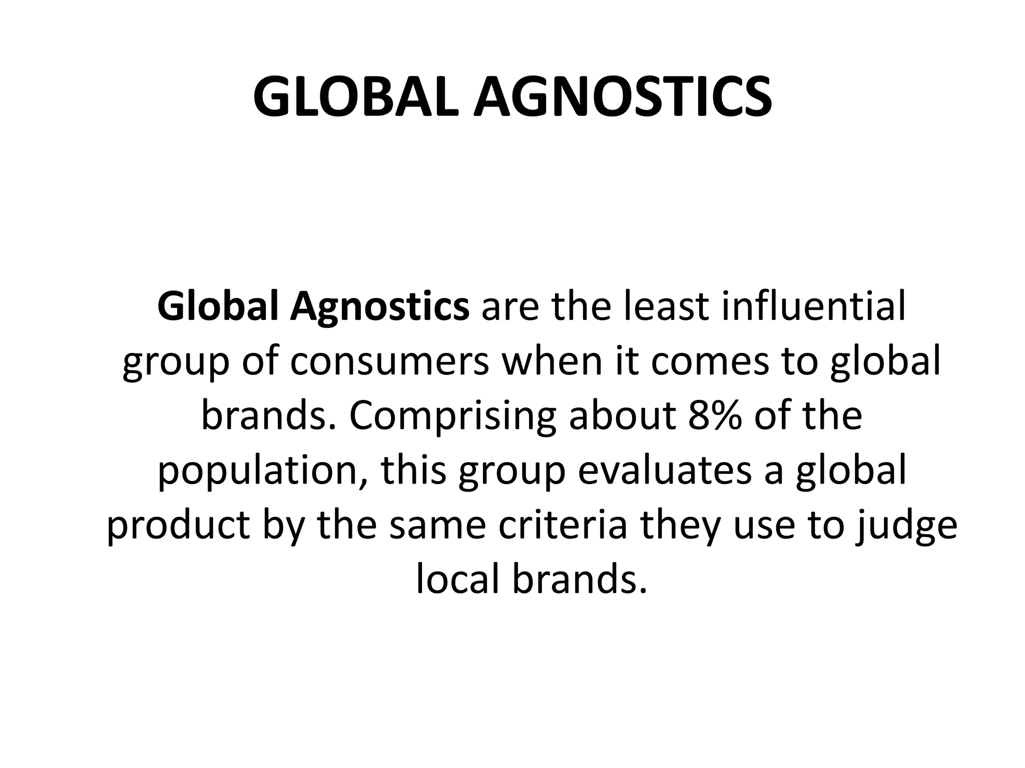 GLOBAL AGNOSTICS
Global Agnostics are the least influential
group of consumers when it comes to global
brands. Comprising about 8% of the
population, this group evaluates a global
product by the same criteria they use to judge
local brands.

 