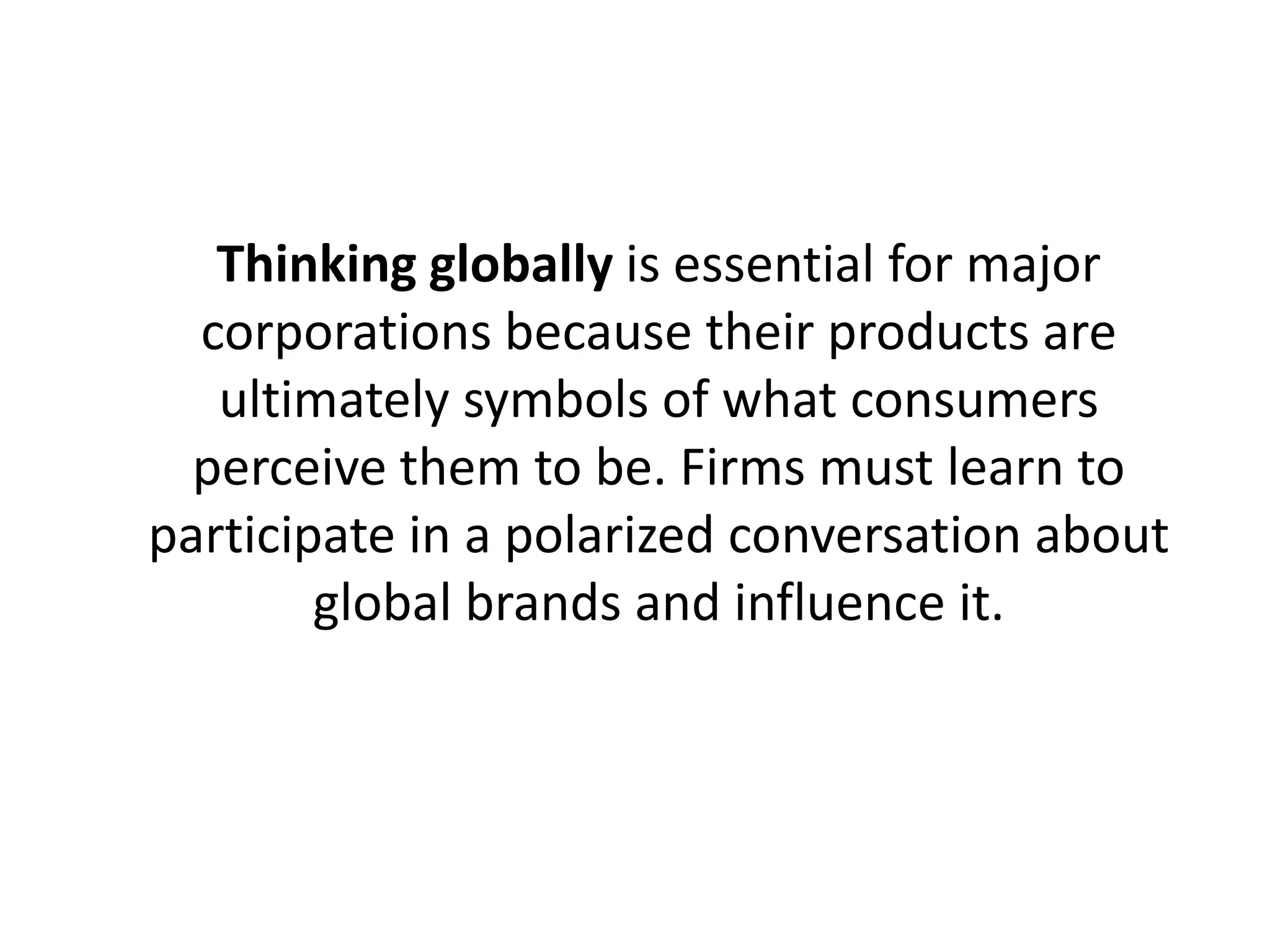 Thinking globally is essential for major
corporations because their products are
ultimately symbols of what consumers
perceive them to be. Firms must learn to
participate in a polarized conversation about
global brands and influence it.

 