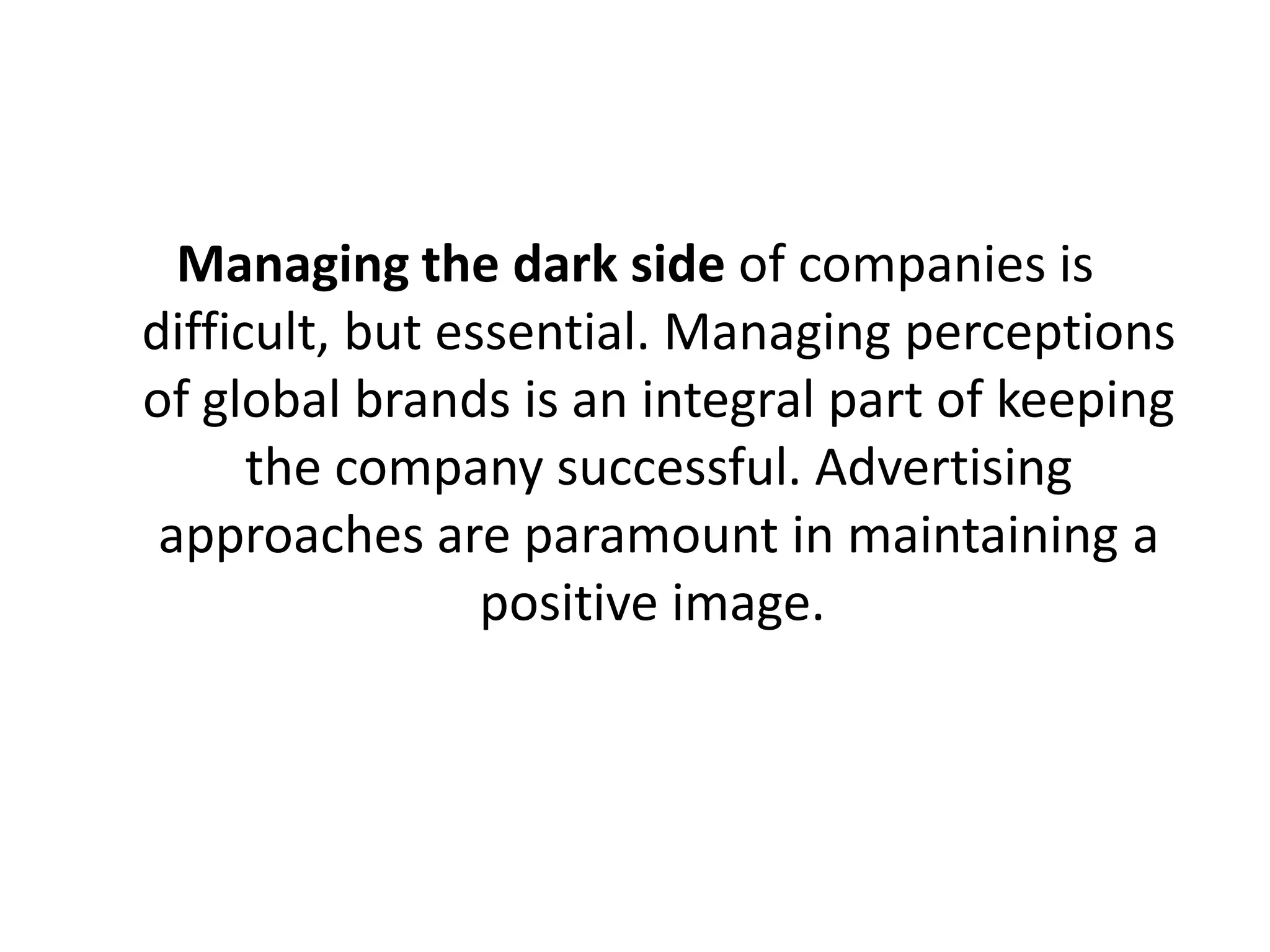 Managing the dark side of companies is
difficult, but essential. Managing perceptions
of global brands is an integral part of keeping
the company successful. Advertising
approaches are paramount in maintaining a
positive image.

 