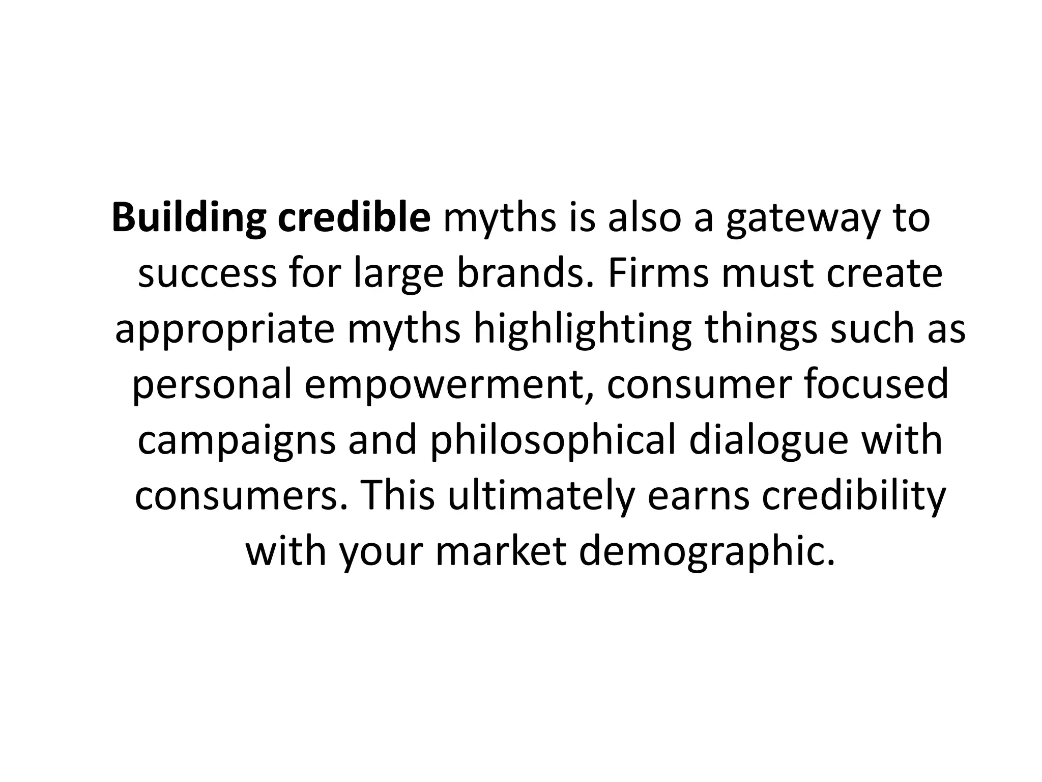 Building credible myths is also a gateway to
success for large brands. Firms must create
appropriate myths highlighting things such as
personal empowerment, consumer focused
campaigns and philosophical dialogue with
consumers. This ultimately earns credibility
with your market demographic.

 