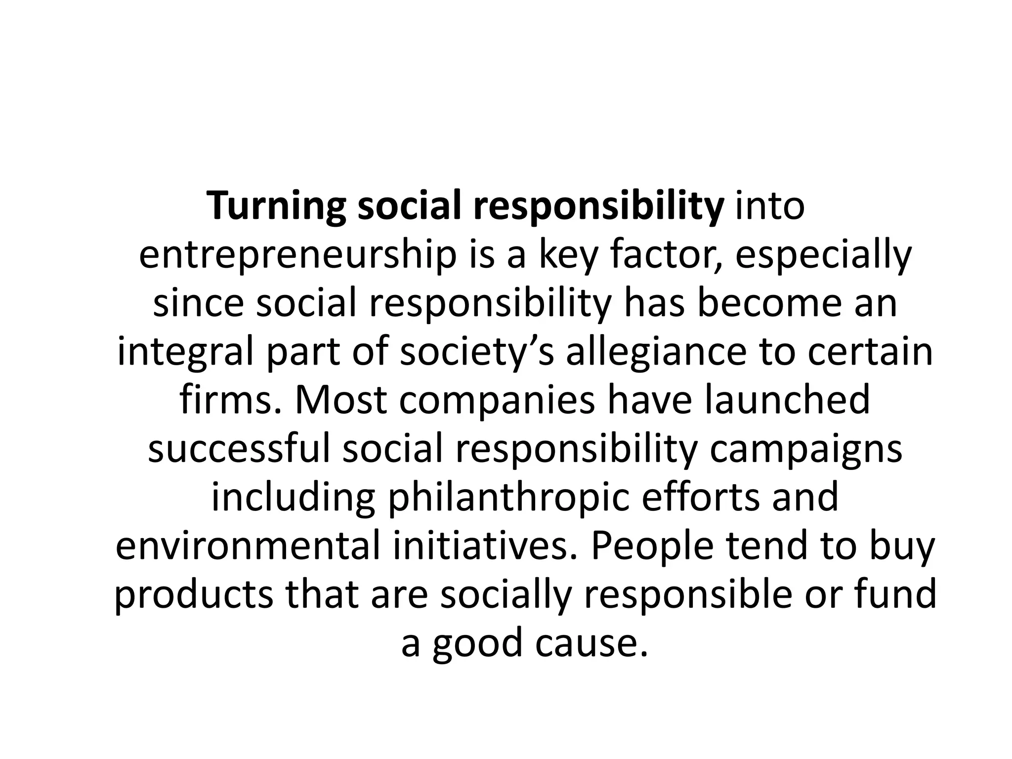 Turning social responsibility into
entrepreneurship is a key factor, especially
since social responsibility has become an
integral part of society’s allegiance to certain
firms. Most companies have launched
successful social responsibility campaigns
including philanthropic efforts and
environmental initiatives. People tend to buy
products that are socially responsible or fund
a good cause.

 