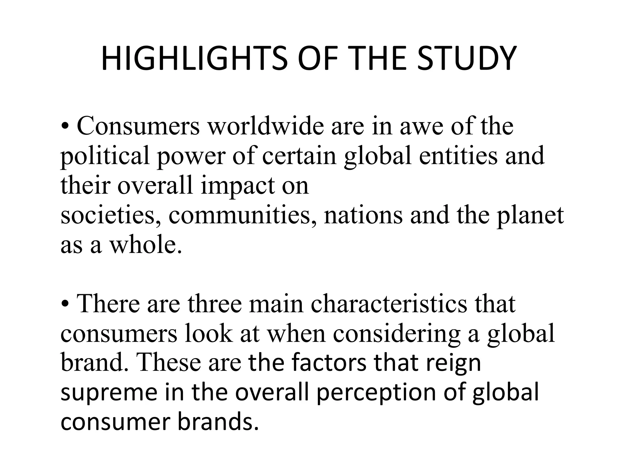 HIGHLIGHTS OF THE STUDY
• Consumers worldwide are in awe of the
political power of certain global entities and
their overall impact on
societies, communities, nations and the planet
as a whole.
• There are three main characteristics that
consumers look at when considering a global
brand. These are the factors that reign
supreme in the overall perception of global
consumer brands.

 