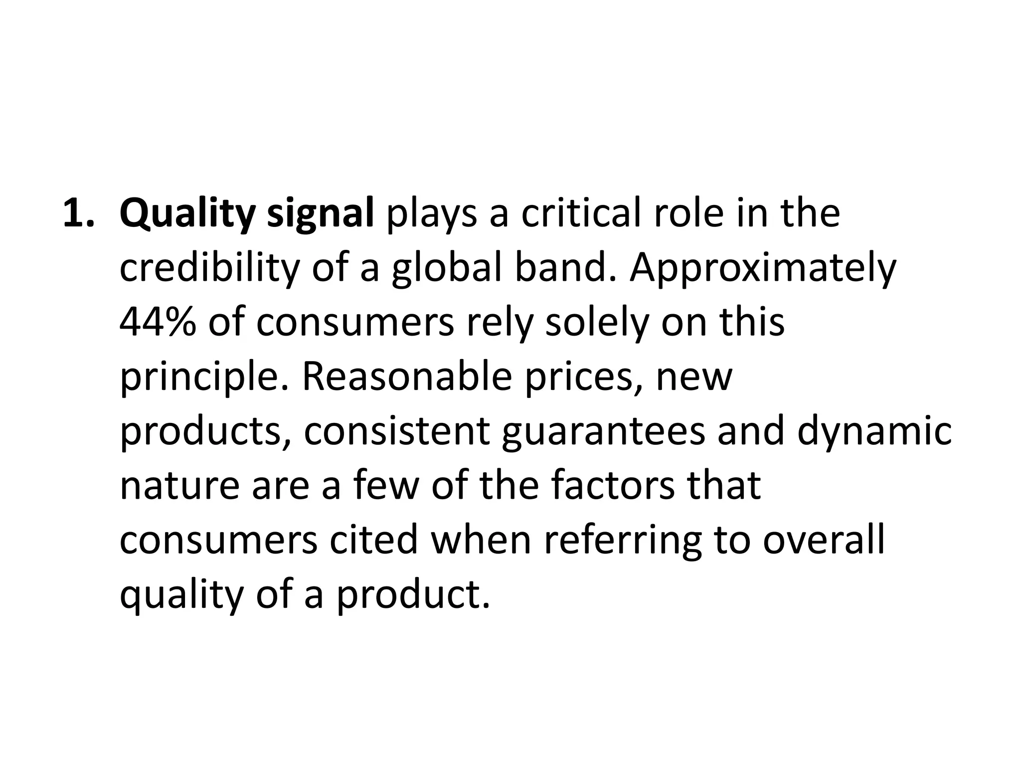 1. Quality signal plays a critical role in the
credibility of a global band. Approximately
44% of consumers rely solely on this
principle. Reasonable prices, new
products, consistent guarantees and dynamic
nature are a few of the factors that
consumers cited when referring to overall
quality of a product.

 
