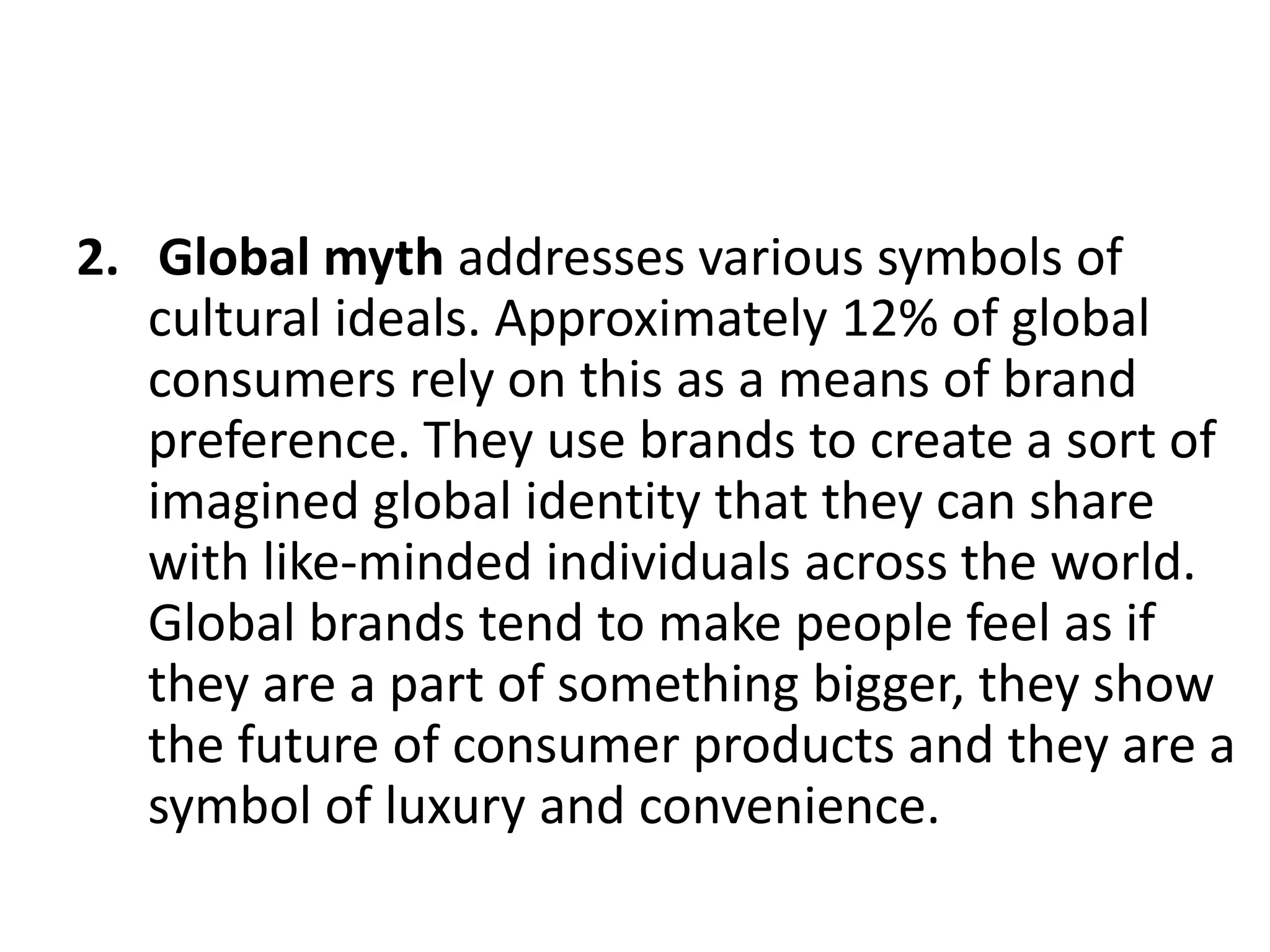 2. Global myth addresses various symbols of
cultural ideals. Approximately 12% of global
consumers rely on this as a means of brand
preference. They use brands to create a sort of
imagined global identity that they can share
with like-minded individuals across the world.
Global brands tend to make people feel as if
they are a part of something bigger, they show
the future of consumer products and they are a
symbol of luxury and convenience.

 