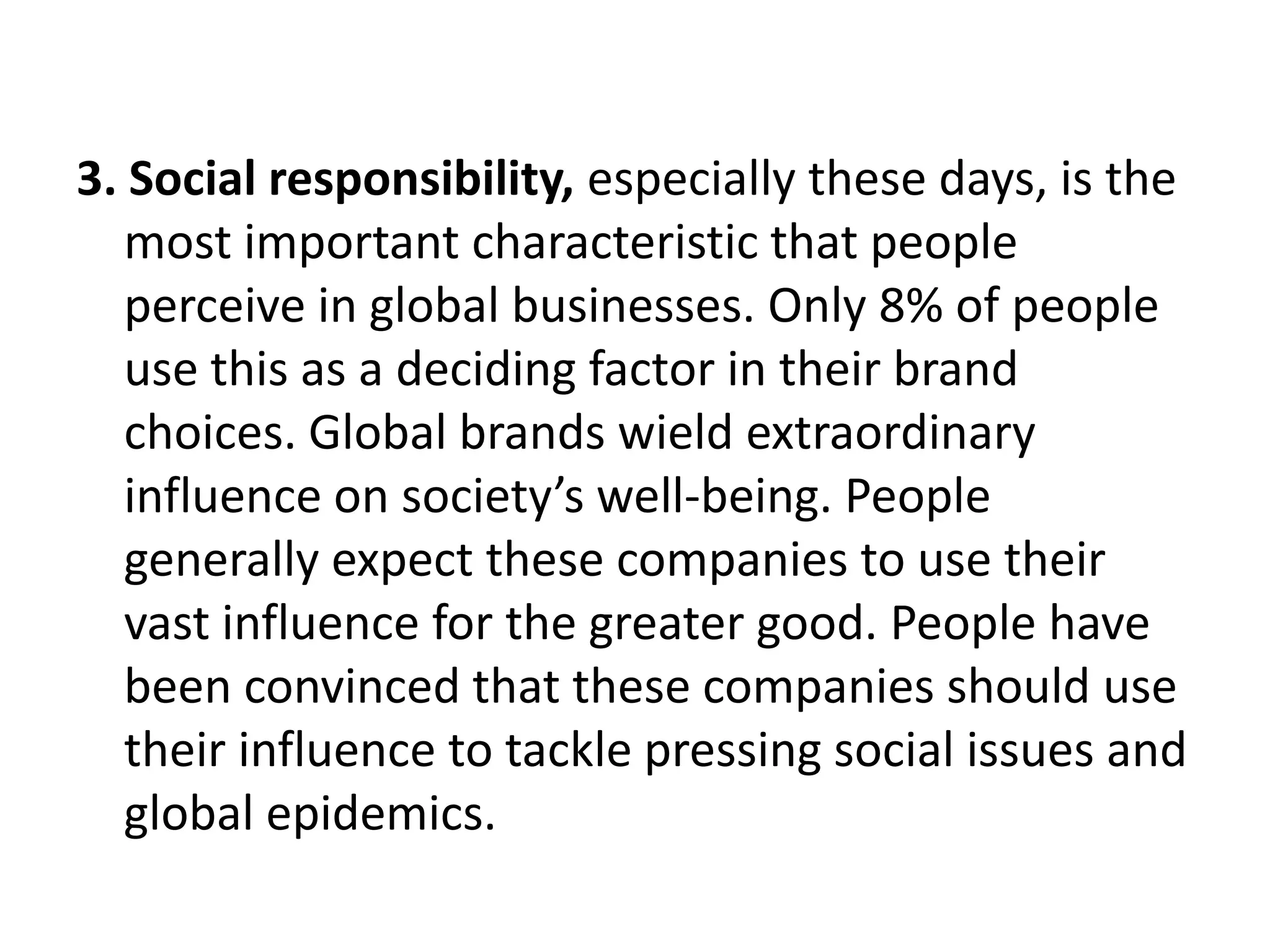 3. Social responsibility, especially these days, is the
most important characteristic that people
perceive in global businesses. Only 8% of people
use this as a deciding factor in their brand
choices. Global brands wield extraordinary
influence on society’s well-being. People
generally expect these companies to use their
vast influence for the greater good. People have
been convinced that these companies should use
their influence to tackle pressing social issues and
global epidemics.

 