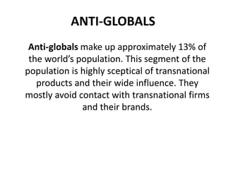 ANTI-GLOBALS
Anti-globals make up approximately 13% of
the world’s population. This segment of the
population is highly sceptical of transnational
products and their wide influence. They
mostly avoid contact with transnational firms
and their brands.

 