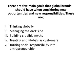 There are five main goals that global brands
should have when considering new
opportunities and new responsibilities. These
are;
i.
ii.
iii.
iv.
v.

Thinking globally
Managing the dark side
Building credible myths
Treating anti-globals as customers
Turning social responsibility into
entrepreneurship.

 