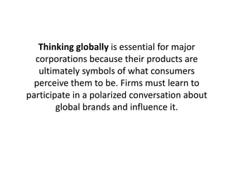 Thinking globally is essential for major
corporations because their products are
ultimately symbols of what consumers
perceive them to be. Firms must learn to
participate in a polarized conversation about
global brands and influence it.

 