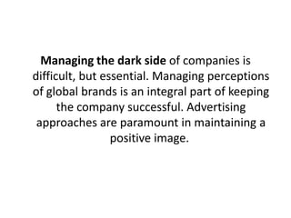 Managing the dark side of companies is
difficult, but essential. Managing perceptions
of global brands is an integral part of keeping
the company successful. Advertising
approaches are paramount in maintaining a
positive image.

 