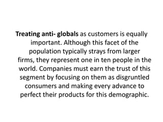 Treating anti- globals as customers is equally
important. Although this facet of the
population typically strays from larger
firms, they represent one in ten people in the
world. Companies must earn the trust of this
segment by focusing on them as disgruntled
consumers and making every advance to
perfect their products for this demographic.

 