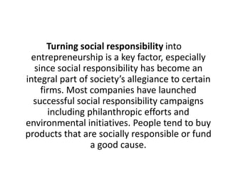 Turning social responsibility into
entrepreneurship is a key factor, especially
since social responsibility has become an
integral part of society’s allegiance to certain
firms. Most companies have launched
successful social responsibility campaigns
including philanthropic efforts and
environmental initiatives. People tend to buy
products that are socially responsible or fund
a good cause.

 