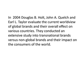 In 2004 Douglas B. Holt, John A. Quelch and
Earl L. Taylor evaluate the current worldview
of global brands and their overall effect on
various countries. They conducted an
extensive study into transnational brands
versus non-global brands and their impact on
the consumers of the world.

 